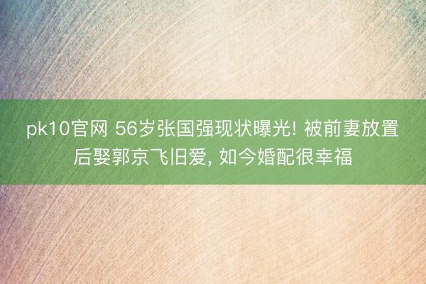 pk10官网 56岁张国强现状曝光! 被前妻放置后娶郭京飞旧爱， 如今婚配很幸福