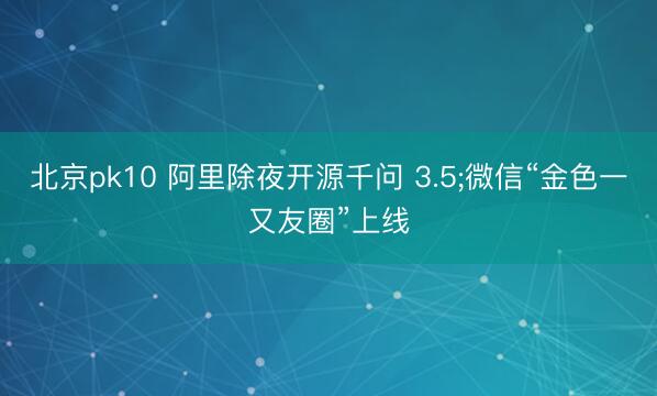 北京pk10 阿里除夜开源千问 3.5;微信“金色一又友圈”上线