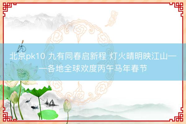 北京pk10 九有同春启新程 灯火晴明映江山——各地全球欢度丙午马年春节