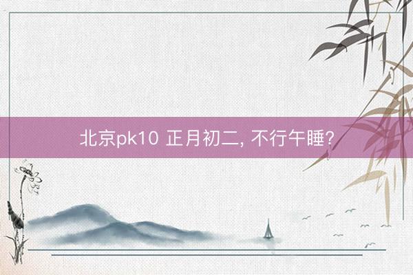 北京pk10 正月初二, 不行午睡?