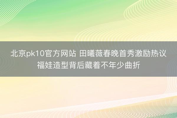 北京pk10官方网站 田曦薇春晚首秀激励热议福娃造型背后藏着不年少曲折