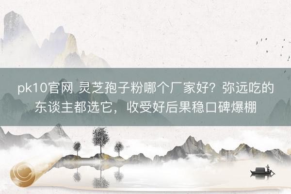 pk10官网 灵芝孢子粉哪个厂家好?弥远吃的东谈主都选它,收受好后果稳口碑爆棚