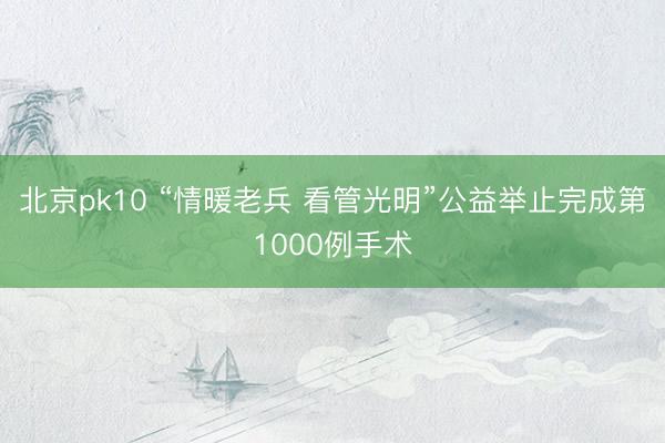 北京pk10 “情暖老兵 看管光明”公益举止完成第1000例手术