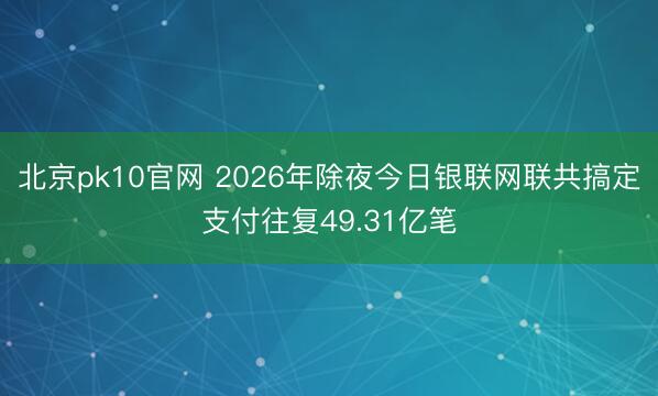 北京pk10官网 2026年除夜今日银联网联共搞定支付往复49.31亿笔