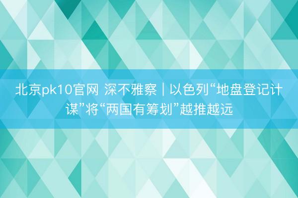 北京pk10官网 深不雅察 | 以色列“地盘登记计谋”将“两国有筹划”越推越远
