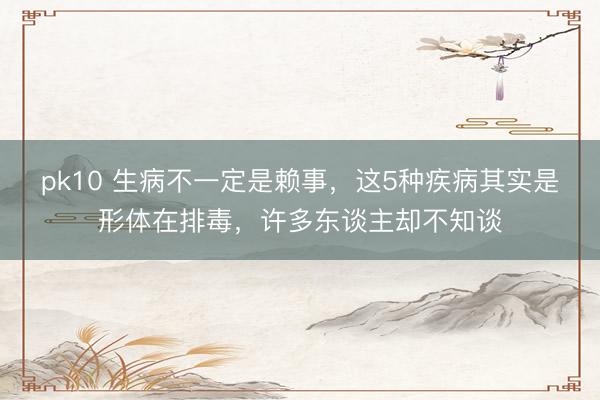pk10 生病不一定是赖事，这5种疾病其实是形体在排毒，许多东谈主却不知谈