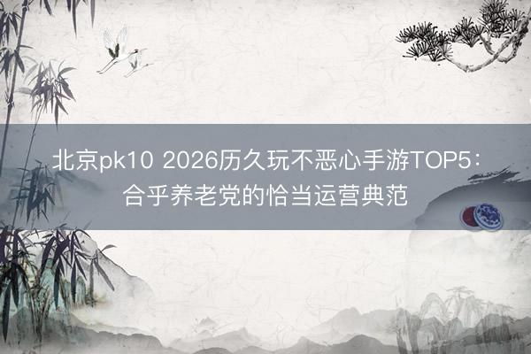 北京pk10 2026历久玩不恶心手游TOP5：合乎养老党的恰当运营典范