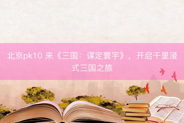 北京pk10 来《三国：谋定寰宇》，开启千里浸式三国之旅