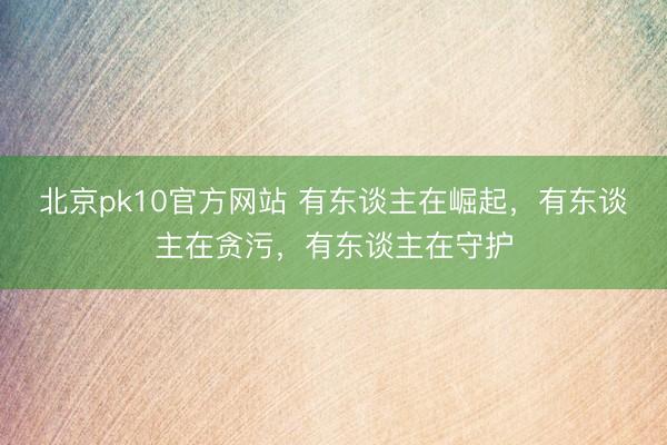 北京pk10官方网站 有东谈主在崛起，有东谈主在贪污，有东谈主在守护