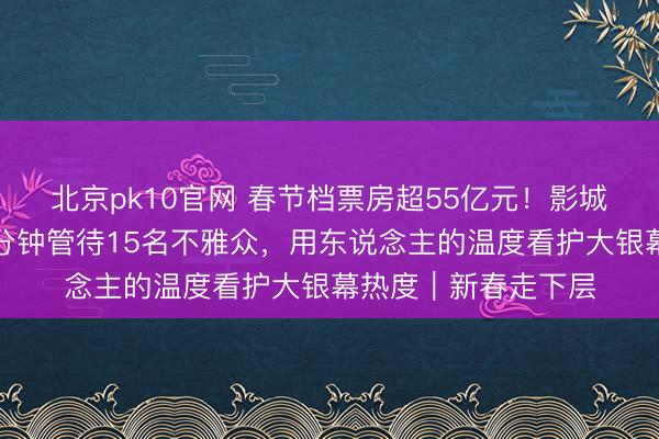 北京pk10官网 春节档票房超55亿元！影城一线职工岑岭时每分钟管待15名不雅众，用东说念主的温度看护大银幕热度｜新春走下层