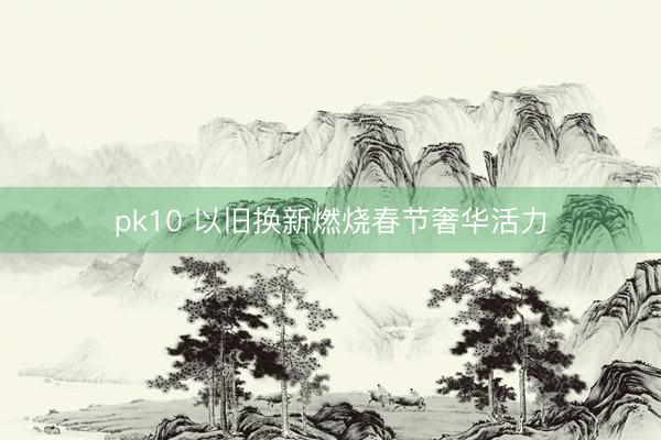 pk10 以旧换新燃烧春节奢华活力