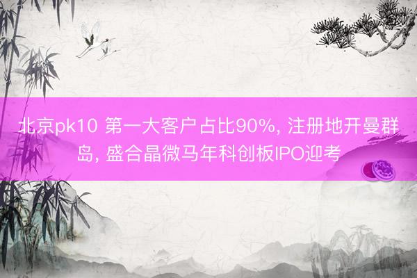 北京pk10 第一大客户占比90%, 注册地开曼群岛, 盛合晶微马年科创板IPO迎考