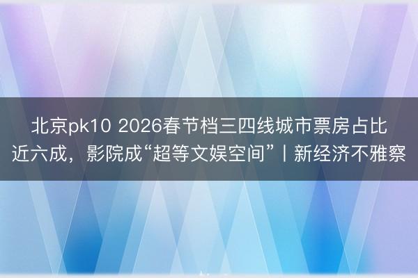 北京pk10 2026春节档三四线城市票房占比近六成,影院成“超等文娱空间”丨新经济不雅察