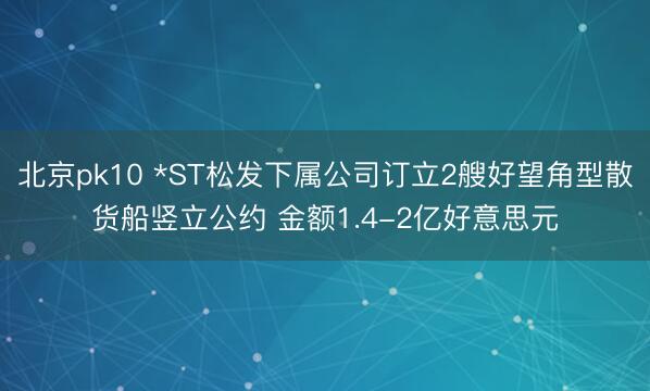 北京pk10 *ST松发下属公司订立2艘好望角型散货船竖立公约 金额1.4-2亿好意思元