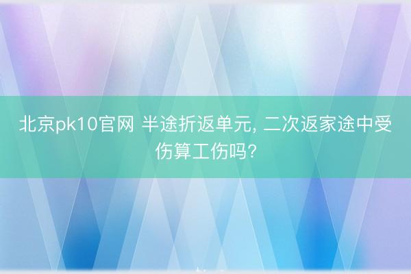 北京pk10官网 半途折返单元, 二次返家途中受伤算工伤吗?