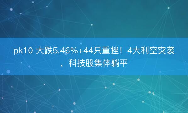 pk10 大跌5.46%+44只重挫！4大利空突袭，科技股集体躺平