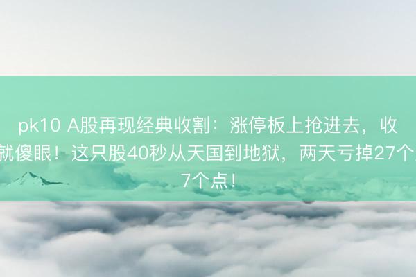 pk10 A股再现经典收割：涨停板上抢进去，收盘就傻眼！这只股40秒从天国到地狱，两天亏掉27个点！