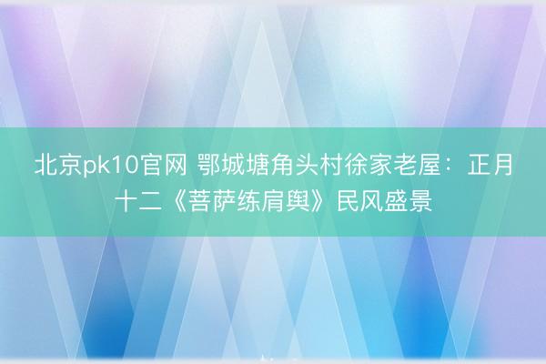 北京pk10官网 鄂城塘角头村徐家老屋:正月十二《菩萨练肩舆》民风盛景