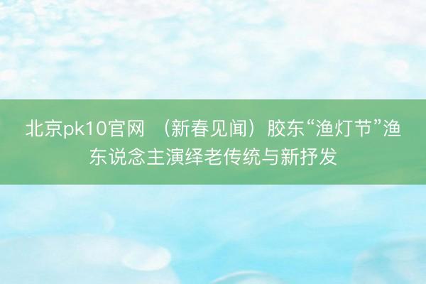 北京pk10官网 （新春见闻）胶东“渔灯节”渔东说念主演绎老传统与新抒发