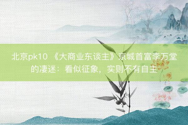 北京pk10 《大商业东谈主》京城首富李万堂的凄迷:看似征象,实则不有自主