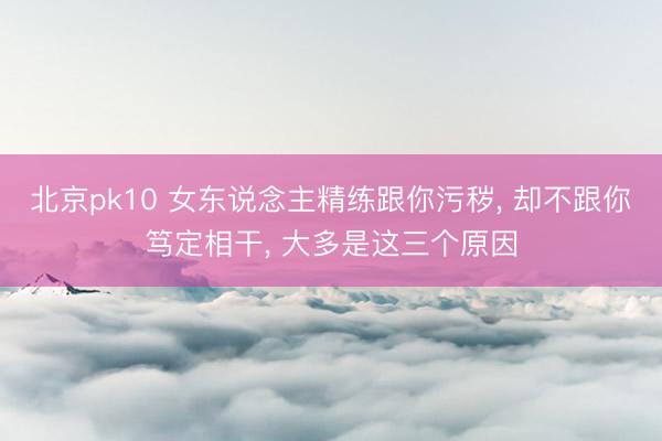 北京pk10 女东说念主精练跟你污秽， 却不跟你笃定相干， 大多是这三个原因