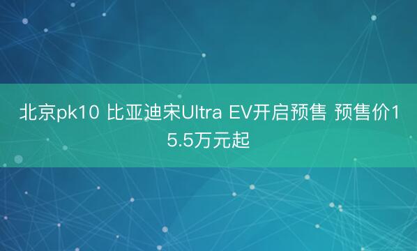 北京pk10 比亚迪宋Ultra EV开启预售 预售价15.5万元起