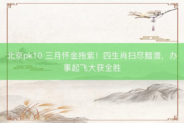 北京pk10 三月怀金拖紫！四生肖扫尽黯澹，办事起飞大获全胜
