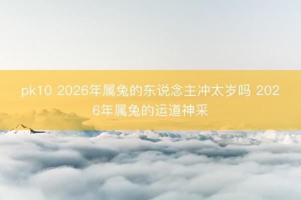pk10 2026年属兔的东说念主冲太岁吗 2026年属兔的运道神采