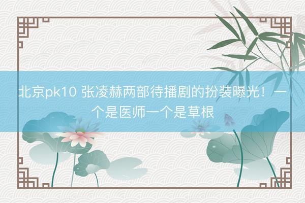 北京pk10 张凌赫两部待播剧的扮装曝光!一个是医师一个是草根