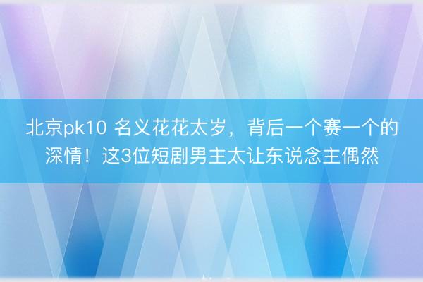 北京pk10 名义花花太岁,背后一个赛一个的深情!这3位短剧男主太让东说念主偶然