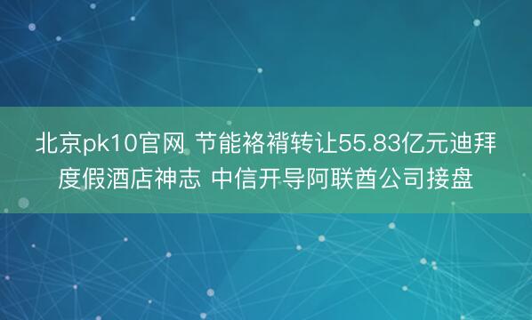 北京pk10官网 节能袼褙转让55.83亿元迪拜度假酒店神志 中信开导阿联酋公司接盘