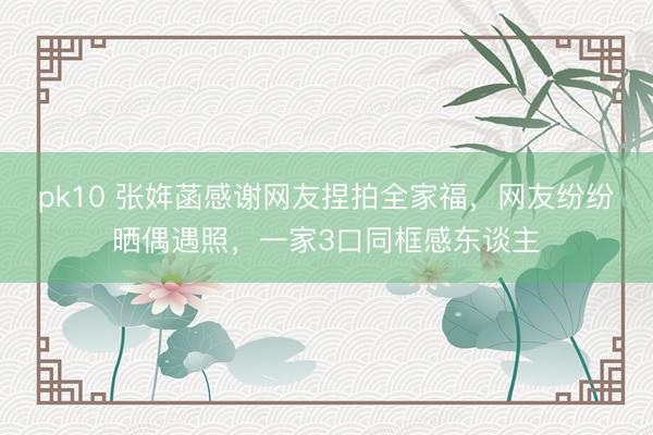pk10 张姩菡感谢网友捏拍全家福，网友纷纷晒偶遇照，一家3口同框感东谈主