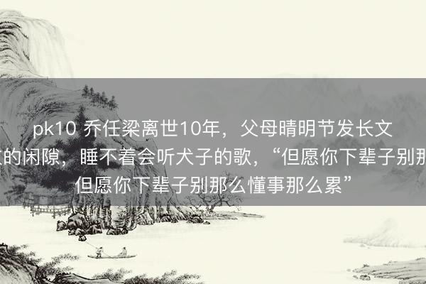 pk10 乔任梁离世10年，父母晴明节发长文悲悼：短促扫数的闲隙，睡不着会听犬子的歌，“但愿你下辈子别那么懂事那么累”