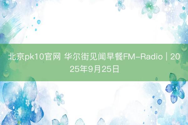 北京pk10官网 华尔街见闻早餐FM-Radio | 2025年9月25日