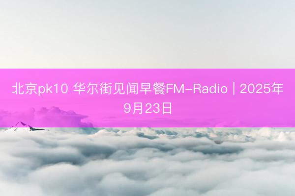 北京pk10 华尔街见闻早餐FM-Radio | 2025年9月23日