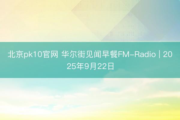 北京pk10官网 华尔街见闻早餐FM-Radio | 2025年9月22日