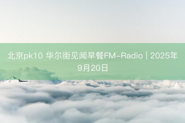 北京pk10 华尔街见闻早餐FM-Radio | 2025年9月20日