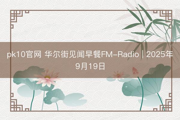 pk10官网 华尔街见闻早餐FM-Radio | 2025年9月19日