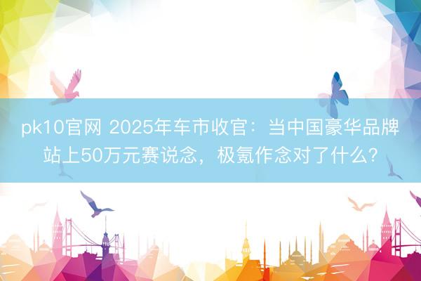 pk10官网 2025年车市收官:当中国豪华品牌站上50万元赛说念,极氪作念对了什么?