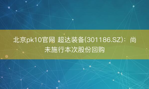北京pk10官网 超达装备(301186.SZ):尚未施行本次股份回购