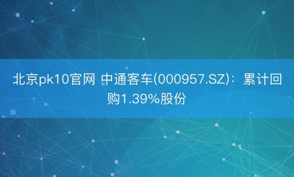 北京pk10官网 中通客车(000957.SZ):累计回购1.39%股份