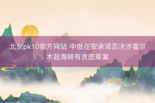 北京pk10官方网站 中俄在安承诺否决涉霍尔木兹海峡有贪图草案