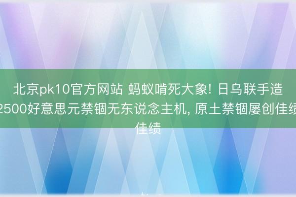 北京pk10官方网站 蚂蚁啃死大象! 日乌联手造2500好意思元禁锢无东说念主机, 原土禁锢屡创佳绩