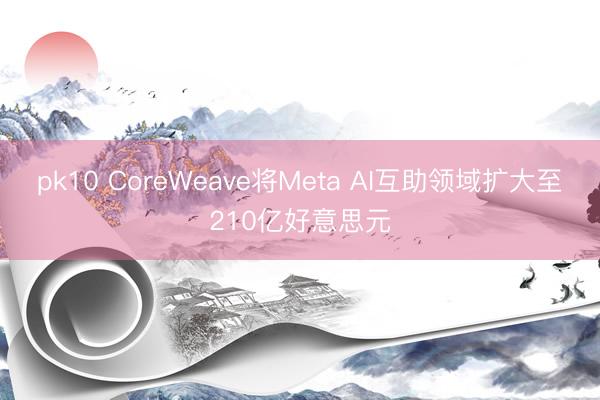 pk10 CoreWeave将Meta AI互助领域扩大至210亿好意思元