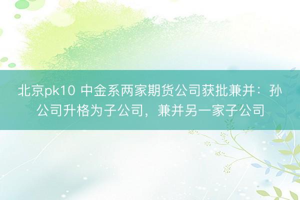 北京pk10 中金系两家期货公司获批兼并：孙公司升格为子公司，兼并另一家子公司