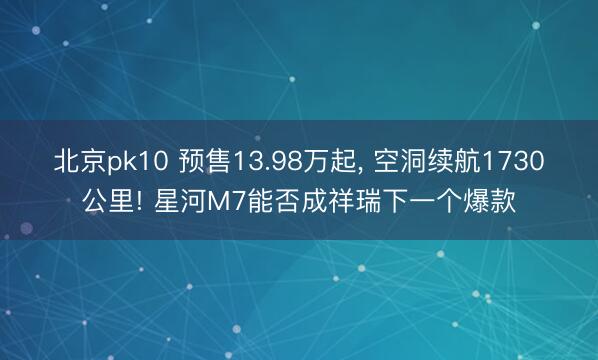 北京pk10 预售13.98万起, 空洞续航1730公里! 星河M7能否成祥瑞下一个爆款