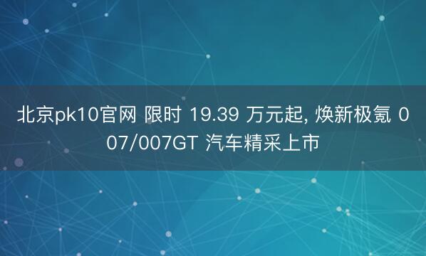 北京pk10官网 限时 19.39 万元起， 焕新极氪 007/007GT 汽车精采上市