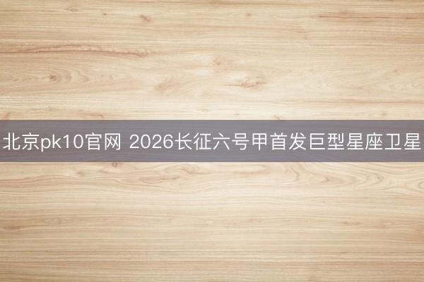 北京pk10官网 2026长征六号甲首发巨型星座卫星