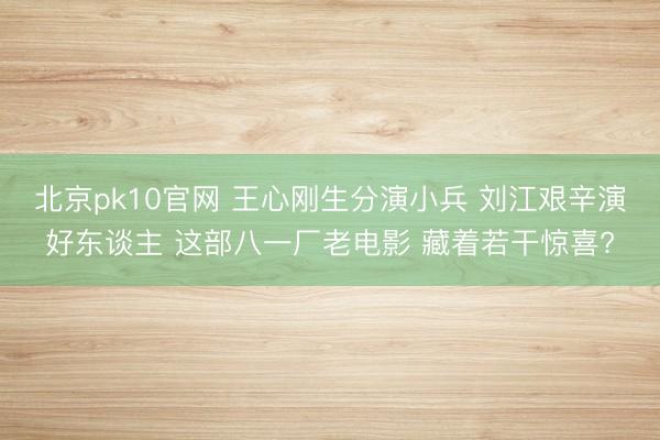 北京pk10官网 王心刚生分演小兵 刘江艰辛演好东谈主 这部八一厂老电影 藏着若干惊喜?