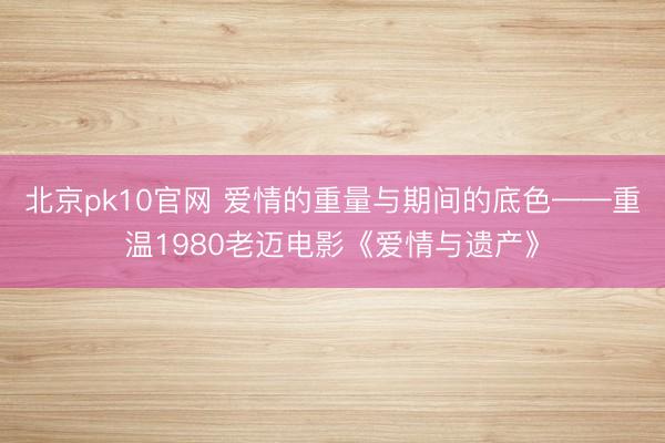 北京pk10官网 爱情的重量与期间的底色——重温1980老迈电影《爱情与遗产》